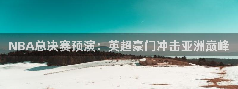 火凤体育免费直播在线观看：NBA总决赛预演：英超豪门冲击亚洲巅峰